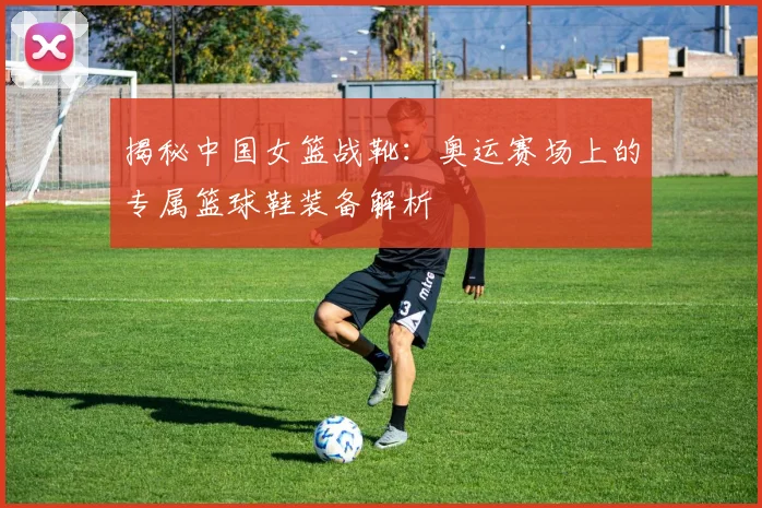 揭秘中国女篮战靴:奥运赛场上的专属篮球鞋装备解析