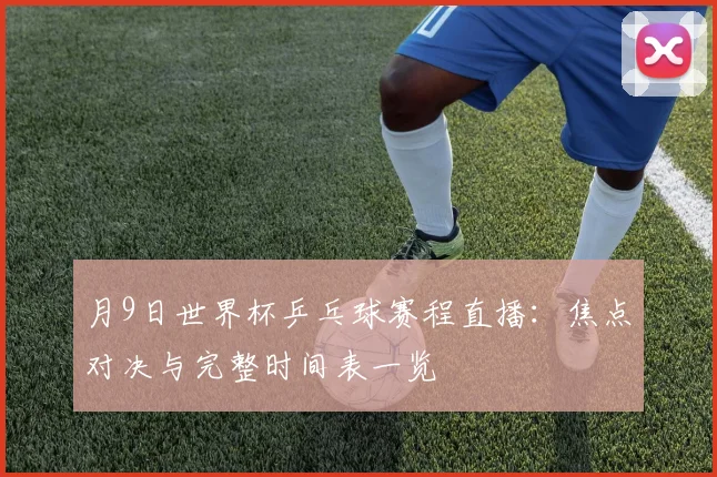 月9日世界杯乒乓球赛程直播:焦点对决与完整时间表一览