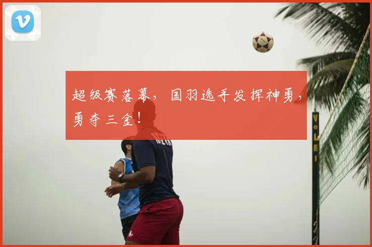 超级赛落幕，国羽选手发挥神勇，勇夺三金！