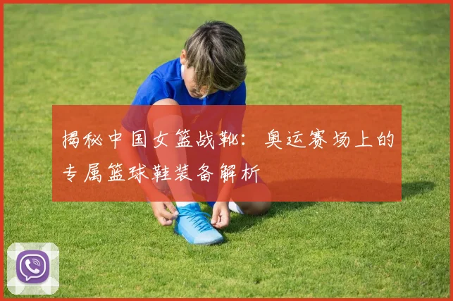 揭秘中国女篮战靴：奥运赛场上的专属篮球鞋装备解析