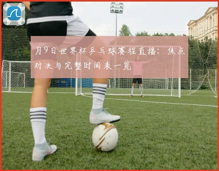月9日世界杯乒乓球赛程直播：焦点对决与完整时间表一览